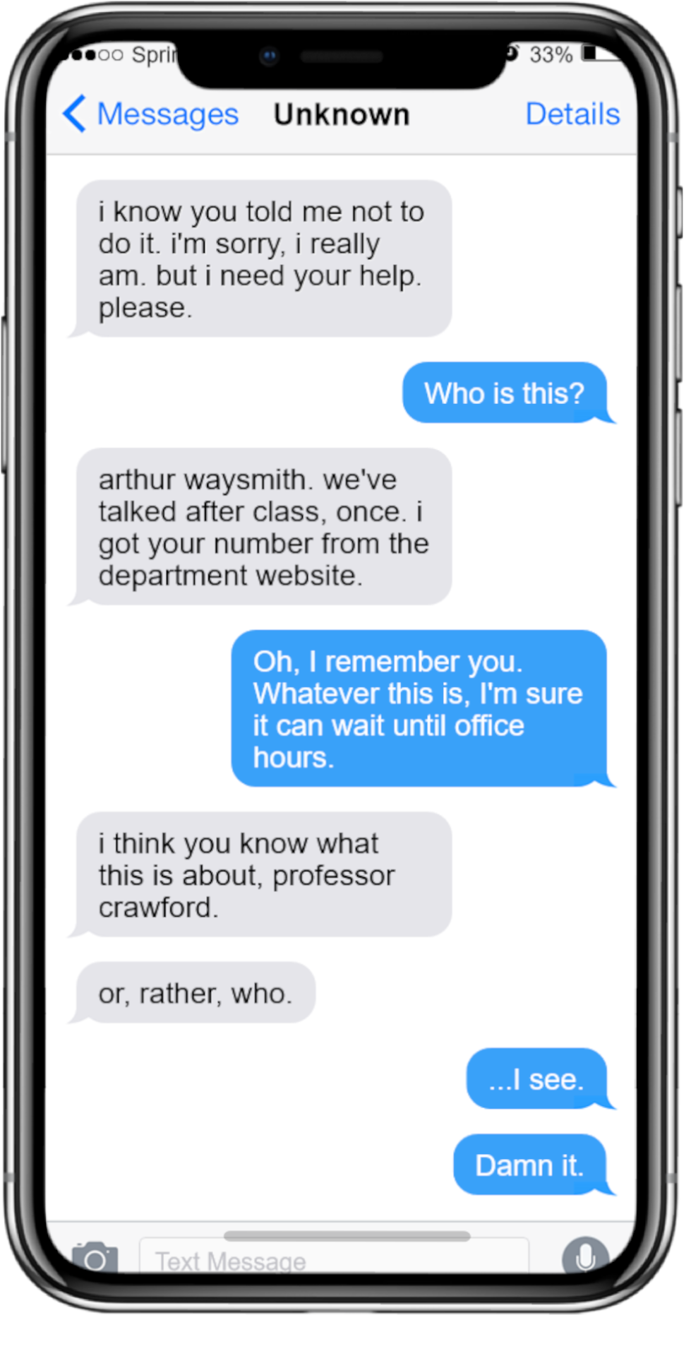 Message Transcript: Entity 1: i know you told me not to do it. i'm sorry, i really am. but i need your help. please. Entity 2: Who is this? Entity 1: arthur waysmith. we've talked after class, once. i got your number from the department website. Entity 2: Oh, I remember you. Whatever this is, I'm sure it can wait until office hours. Entity 1: i think you know what this is about, professor crawford. or, rather, who. Entity 2: ...I see. Damn it.